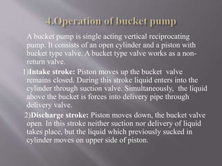 A bucket pump is single acting vertical reciprocating 
pump. It consists of an open cylinder and a piston with 
bucket type valve. A bucket type valve works as a non-return 
valve. 
1)Intake stroke: Piston moves up the bucket valve 
remains closed. During this stroke liquid enters into the 
cylinder through suction valve. Simultaneously, the liquid 
above the bucket is forces into delivery pipe through 
delivery valve. 
2)Discharge stroke: Piston moves down, the bucket valve 
open. In this stroke neither suction nor delivery of liquid 
takes place, but the liquid which previously sucked in 
cylinder moves on upper side of piston. 
 