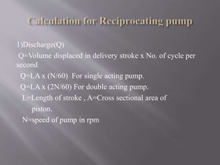 1)Discharge(Q) 
Q=Volume displaced in delivery stroke x No. of cycle per 
second 
Q=LA x (N/60) For single acting pump. 
Q=LA x (2N/60) For double acting pump. 
L=Length of stroke , A=Cross sectional area of 
piston. 
N=speed of pump in rpm 
 