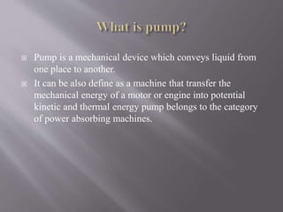  Pump is a mechanical device which conveys liquid from 
one place to another. 
 It can be also define as a machine that transfer the 
mechanical energy of a motor or engine into potential 
kinetic and thermal energy pump belongs to the category 
of power absorbing machines. 
 