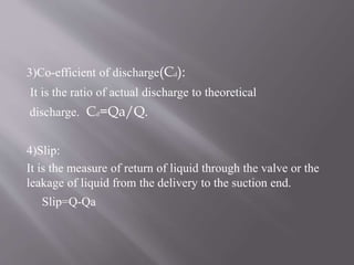 3)Co-efficient of discharge(Cd): 
It is the ratio of actual discharge to theoretical 
discharge. Cd=Qa/Q. 
4)Slip: 
It is the measure of return of liquid through the valve or the 
leakage of liquid from the delivery to the suction end. 
Slip=Q-Qa 
 