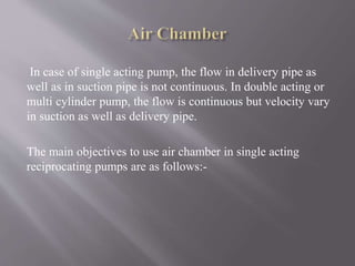 In case of single acting pump, the flow in delivery pipe as 
well as in suction pipe is not continuous. In double acting or 
multi cylinder pump, the flow is continuous but velocity vary 
in suction as well as delivery pipe. 
The main objectives to use air chamber in single acting 
reciprocating pumps are as follows:- 
 