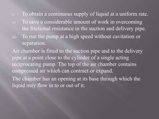i) To obtain a continuous supply of liquid at a uniform rate. 
ii) To save a considerable amount of work in overcoming 
the frictional resistance in the suction and delivery pipe. 
iii) To run the pump at a high speed without cavitation or 
separation. 
Air chamber is fitted to the suction pipe and to the delivery 
pipe at a point close to the cylinder of a single acting 
reciprocating pump. The top of the air chamber contains 
compressed air which can contract or expand. 
The chamber has an opening at its base through which the 
liquid may flow in to or out of it. 
 