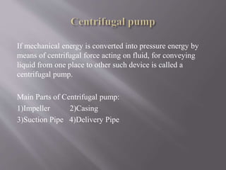 If mechanical energy is converted into pressure energy by 
means of centrifugal force acting on fluid, for conveying 
liquid from one place to other such device is called a 
centrifugal pump. 
Main Parts of Centrifugal pump: 
1)Impeller 2)Casing 
3)Suction Pipe 4)Delivery Pipe 
 