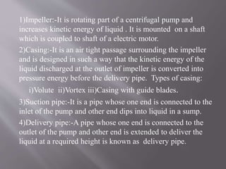 1)Impeller:-It is rotating part of a centrifugal pump and 
increases kinetic energy of liquid . It is mounted on a shaft 
which is coupled to shaft of a electric motor. 
2)Casing:-It is an air tight passage surrounding the impeller 
and is designed in such a way that the kinetic energy of the 
liquid discharged at the outlet of impeller is converted into 
pressure energy before the delivery pipe. Types of casing: 
i)Volute ii)Vortex iii)Casing with guide blades. 
3)Suction pipe:-It is a pipe whose one end is connected to the 
inlet of the pump and other end dips into liquid in a sump. 
4)Delivery pipe:-A pipe whose one end is connected to the 
outlet of the pump and other end is extended to deliver the 
liquid at a required height is known as delivery pipe. 
 