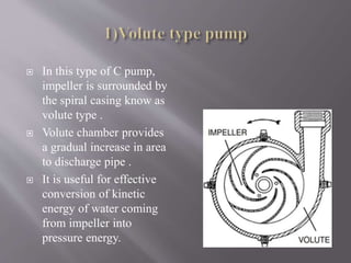  In this type of C pump, 
impeller is surrounded by 
the spiral casing know as 
volute type . 
 Volute chamber provides 
a gradual increase in area 
to discharge pipe . 
 It is useful for effective 
conversion of kinetic 
energy of water coming 
from impeller into 
pressure energy. 
 