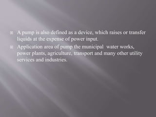  A pump is also defined as a device, which raises or transfer 
liquids at the expense of power input. 
 Application area of pump the municipal water works, 
power plants, agriculture, transport and many other utility 
services and industries. 
 