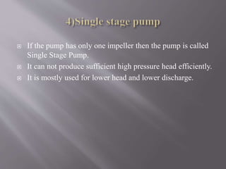  If the pump has only one impeller then the pump is called 
Single Stage Pump. 
 It can not produce sufficient high pressure head efficiently. 
 It is mostly used for lower head and lower discharge. 
 