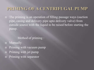  The priming is an operation of filling passage ways (suction 
pipe, casing and delivery pipe upto delivery valve) from 
outside source with the liquid to be raised before starting the 
pump. 
Method of priming : 
 Manually 
 Priming with vacuum pump 
 Priming with jet pump 
 Priming with separator 
 