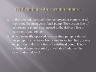  In this method, the small size reciprocating pump is used 
to priming the main centrifugal pump. The suction line of 
reciprocating pump is connected to the delivery line of 
main centrifugal pump. 
 When manually operated reciprocating pump is started, 
this pump lifts the water from sump to suction line , casing 
and portion of delivery line of centrifugal pump. If now 
centrifugal pump is started , it will able to deliver the 
water to desired level. 
 
