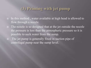  In this method , water available at high head is allowed to 
flow through a nozzle. 
 The nozzle is so designed that at the jet outside the nozzle 
the pressure is less than the atmospheric pressure so it is 
possible to suck water from the sump. 
 The jet pump is generally fixed in suction pipe of 
centrifugal pump near the sump level. 
 