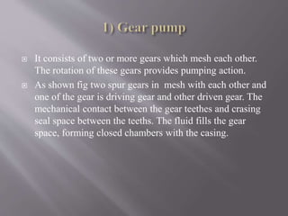  It consists of two or more gears which mesh each other. 
The rotation of these gears provides pumping action. 
 As shown fig two spur gears in mesh with each other and 
one of the gear is driving gear and other driven gear. The 
mechanical contact between the gear teethes and crasing 
seal space between the teeths. The fluid fills the gear 
space, forming closed chambers with the casing. 
 