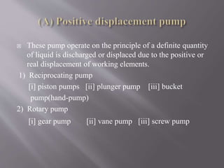  These pump operate on the principle of a definite quantity 
of liquid is discharged or displaced due to the positive or 
real displacement of working elements. 
1) Reciprocating pump 
[i] piston pumps [ii] plunger pump [iii] bucket 
pump(hand-pump) 
2) Rotary pump 
[i] gear pump [ii] vane pump [iii] screw pump 
 