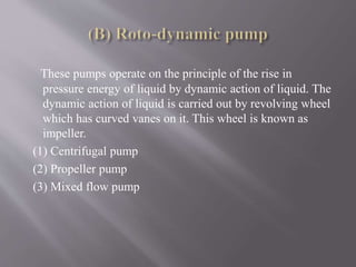 These pumps operate on the principle of the rise in 
pressure energy of liquid by dynamic action of liquid. The 
dynamic action of liquid is carried out by revolving wheel 
which has curved vanes on it. This wheel is known as 
impeller. 
(1) Centrifugal pump 
(2) Propeller pump 
(3) Mixed flow pump 
 