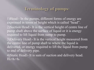 1)Head:- In the pumps, different forms of energy are 
expressed in terms of height which is called “head”. 
2)Suction Head:- It is the vertical height of centre line of 
pump shaft above the surface of liquid or it is energy 
required to lift liquid from sump to pump. 
3)Delivery Head:- It is the vertical height measured from 
the centre line of pump shaft to where the liquid is 
delivered, or energy required to lift the liquid from pump 
to end of delivery pipe. 
4)Static Head:- It is sum of suction and delivery head. 
Hst=hs+hd 
 