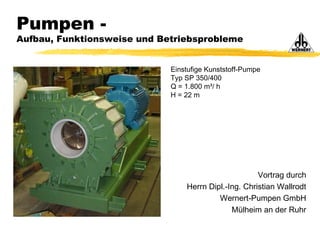 Vortrag durch
Herrn Dipl.-Ing. Christian Wallrodt
Wernert-Pumpen GmbH
Mülheim an der Ruhr
Pumpen -
Aufbau, Funktionsweise und Betriebsprobleme
Einstufige Kunststoff-Pumpe
Typ SP 350/400
Q = 1.800 m³/ h
H = 22 m
 