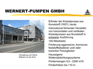WERNERT-PUMPEN GMBH
Erfinder der Kreiselpumpe aus
Kunststoff (1927), heute:
International führender Hersteller
von horizontalen und vertikalen
Kreiselpumpen aus Kunststoff in
schwerer Ausführung.
145 Mitarbeiter
Förderung aggressiver, korrosiver,
feststoffbeladener und/ oder
toxischer Flüssigkeiten
Hauseigene
Wellenabdichtungssysteme
Fördermengen 0,5 - 2300 m³/h
Förderhöhen bis 110 m
Verwaltung und Fabrik,
Mülheim an der Ruhr
 