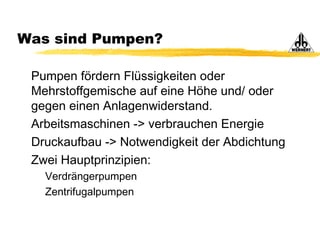 Was sind Pumpen?
Pumpen fördern Flüssigkeiten oder
Mehrstoffgemische auf eine Höhe und/ oder
gegen einen Anlagenwiderstand.
Arbeitsmaschinen -> verbrauchen Energie
Druckaufbau -> Notwendigkeit der Abdichtung
Zwei Hauptprinzipien:
Verdrängerpumpen
Zentrifugalpumpen
 