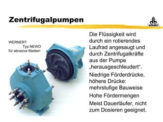 Zentrifugalpumpen
Die Flüssigkeit wird
durch ein rotierendes
Laufrad angesaugt und
durch Zentrifugalkräfte
aus der Pumpe
„herausgeschleudert“.
Niedrige Förderdrücke,
höhere Drücke:
mehrstufige Bauweise
Hohe Fördermengen
Meist Dauerläufer, nicht
zum Dosieren geeignet.
WERNERT
Typ NEWO
für abrasive Medien
 
