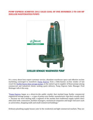 PUMP EXPRESS ACHIEVES 2012 SALES GOAL OF ONE HUNDRED 2-TO-100 HP
ZOELLER WASTEWATER PUMPS




It’s a story about how expert customer service, abundant warehouse space and effective on-line
marketing converged to transform Pump Express from a little-known on-line vendor of last
resort for Zoeller heavy-duty sewage pumps, to the nation’s go-to supplier of those pumps among
commercial and industrial clients seeking quick delivery. Pump Express Sales Manager Fred
Hettinger tells it this way.


“Pump Express began as a direct-to-the public retailer that stocked large Zoeller commercial
engineered sewage pumps — a type of pump even Zoeller manufacturer reps don’t usually stock
— because we were dealing with a segment of the market that traditional supply outlets don’t
often deal with: contractors, facilities managers, mechanical companies and larger end users such
as universities, shopping malls and small commercial buildings.”


Ordinary plumbing supply houses cater to the residential and light commercial markets. They are
 