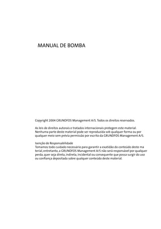 MANUAL DE BOMBA

Copyright 2004 GRUNDFOS Management A/S. Todos os direitos reservados.
As leis de direitos autorais e tratados internacionais protegem este material.
Nenhuma parte deste material pode ser reproduzida sob qualquer forma ou por
qualquer meio sem prévia permissão por escrito da GRUNDFOS Management A/S.
Isenção de Responsabilidade
Tomamos todo cuidado necessário para garantir a exatidão do conteúdo deste ma
terial, entretanto, a GRUNDFOS Management A/S não será responsável por qualquer
perda, quer seja direta, indireta, incidental ou consequente que possa surgir do uso
ou confiança depositada sobre qualquer conteúdo deste material.

 