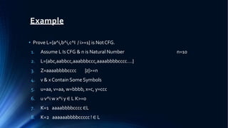 Example
• Prove L={a^i,b^i,c^I / i>=1} is NotCFG.
n=10
1. Assume L Is CFG & n is Natural Number
2. L={abc,aabbcc,aaabbbccc,aaaabbbbcccc….}
3. Z=aaaabbbbcccc |z|>=n
4. v & x Contain Some Symbols
5. u=aa, v=aa, w=bbbb, x=c, y=ccc
6. u v^i w x^i y ∈ L K>=0
7. K=1 aaaabbbbcccc ∈L
8. K=2 aaaaaabbbbccccc ! ∈ L
 