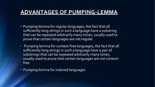 ADVANTAGES OF PUMPING-LEMMA
• Pumping lemma for regular languages, the fact that all
sufficiently long strings in such a language have a substring
that can be repeated arbitrarily many times, usually used to
prove that certain languages are not regular.
• Pumping lemma for context-free languages, the fact that all
sufficiently long strings in such a language have a pair of
substrings that can be repeated arbitrarily many times,
usually used to prove that certain languages are not context-
free
• Pumping lemma for indexed languages
 