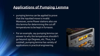 Applications of Pumping Lemma
• pumping lemma can be applied to prove
that the inputted move is invalid.
Moreover, some Power stations also use
this lemma for determining the cut off
temperatures to be kept in furnaces.
• For an example, say pumping lemma can
answer to why the temperature shouldn’t
go beyond 250 Degrees, etc.Thus, in a
nutshell, pumping lemma has variety of
applications in practical engineering.
 