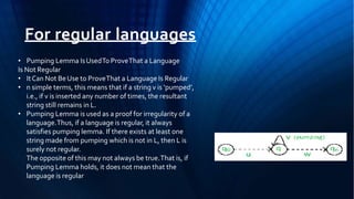 For regular languages
• Pumping Lemma IsUsedTo ProveThat a Language
Is Not Regular
• ItCan Not BeUse to ProveThat a Language Is Regular
• n simple terms, this means that if a string v is ‘pumped’,
i.e., if v is inserted any number of times, the resultant
string still remains in L.
• Pumping Lemma is used as a proof for irregularity of a
language.Thus, if a language is regular, it always
satisfies pumping lemma. If there exists at least one
string made from pumping which is not in L, then L is
surely not regular.
The opposite of this may not always be true.That is, if
Pumping Lemma holds, it does not mean that the
language is regular
 