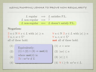 L regular =⇒ L satisﬁes P.L.
L non-regular =⇒ ?
L non-regular ⇐= L doesn’t satisfy P.L.
Negation:
∃ n ∈ N ∀ x ∈ L with |x| ≥ n
∃ u, v, w ∈ Σ∗
all of these hold:
(1) x = uvw
(2) |uv| ≤ n
(3) |v| ≥ 1
(4) ∀ i ≥ 0: uvi
w ∈ L.
∀ n ∈ N ∃ x ∈ L with |x| ≥ n
∀ u, v, w ∈ Σ∗
not all of these hold:
(1) x = uvw
(2) |uv| ≤ n
(3) |v| ≥ 1
(4) ∀ i ≥ 0: uvi
w ∈ L.
Equivalently:
(1) ∧ (2) ∧ (3) ⇒ not(4)
where not(4) is:
∃ i : uvi
w ∈ L
USING PUMPING LEMMA TO PROVE NON-REGULARITY
 