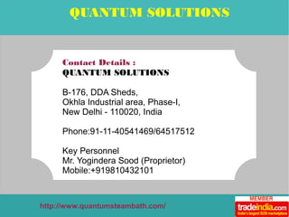 QUANTUM SOLUTIONS 
Contact Details : 
QUANTUM SOLUTIONS 
B-176, DDA Sheds, 
Okhla Industrial area, Phase-I, 
New Delhi - 110020, India 
Phone:91-11-40541469/64517512 
Key Personnel 
Mr. Yogindera Sood (Proprietor) 
Mobile:+919810432101 
http://www.quantumsteambath.com/ 
