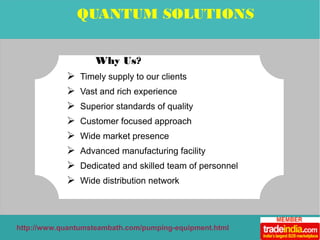 QUANTUM SOLUTIONS 
Why Us? 
➢ Timely supply to our clients 
➢ Vast and rich experience 
➢ Superior standards of quality 
➢ Customer focused approach 
➢ Wide market presence 
➢ Advanced manufacturing facility 
➢ Dedicated and skilled team of personnel 
➢ Wide distribution network 
http://www.quantumsteambath.com/pumping-equipment.html 
 