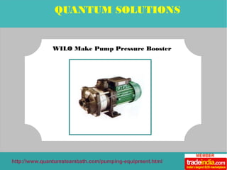 QUANTUM SOLUTIONS 
WILO Make Pump Pressure Booster 
http://www.quantumsteambath.com/pumping-equipment.html 
 