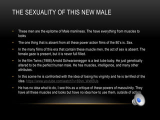 THE SEXUALITY OF THIS NEW MALE
• These men are the epitome of Male manliness. The have everything from muscles to
looks
• The one thing that is absent from all these power action films of the 80’s is. Sex.
• In the many films of this era that contain these muscle men, the act of sex is absent. The
female gaze is present, but it is never full filled.
• In the film Twins (1988) Arnold Schwarzenegger is a test tube baby. He just genetically
altered to be the perfect human male. He has muscles, intelligence, and many other
attributes.
• In this scene he is confronted with the idea of losing his virginity and he is terrified of the
idea. https://www.youtube.com/watch?v=69vn_WxKBUs
• He has no idea what to do, I see this as a critique of these powers of masculinity. They
have all these muscles and looks but have no idea how to use them, outside of action.
 
