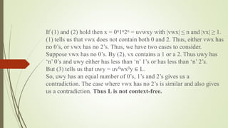 If (1) and (2) hold then x = 0n1n2n = uvwxy with |vwx| ≤ n and |vx| ≥ 1.
(1) tells us that vwx does not contain both 0 and 2. Thus, either vwx has
no 0’s, or vwx has no 2’s. Thus, we have two cases to consider.
Suppose vwx has no 0’s. By (2), vx contains a 1 or a 2. Thus uwy has
‘n’ 0’s and uwy either has less than ‘n’ 1’s or has less than ‘n’ 2’s.
But (3) tells us that uwy = uv0wx0y ∈ L.
So, uwy has an equal number of 0’s, 1’s and 2’s gives us a
contradiction. The case where vwx has no 2’s is similar and also gives
us a contradiction. Thus L is not context-free.
 