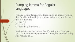 Pumping lemma for Regular
languages
For any regular language L, there exists an integer n, such
that for all x ∈ L with |x| ≥ n, there exists u, v, w ∈ Σ∗, such
that x = uvw, and
(1) |uv| ≤ n
(2) |v| ≥ 1
(3) for all i ≥ 0: uviw ∈ L
In simple terms, this means that if a string v is ‘pumped’,
i.e., if v is inserted any number of times, the resultant string
still remains in L.
 