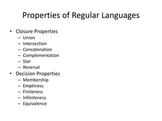 Properties of Regular Languages
• Closure Properties
– Union
– Intersection
– Concatenation
– Complementation
– Star
– Reversal
• Decision Properties
– Membership
– Emptiness
– Finiteness
– Infiniteness
– Equivalence
 