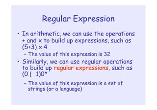 Regular Expression
• In arithmetic, we can use the operations
+ and x to build up expressions, such as
(5+3) x 4
– The value of this expression is 32
• Similarly, we can use regular operations
to build up regular expressions, such as
(0 [ 1)0*
– The value of this expression is a set of
strings (or a language)
 