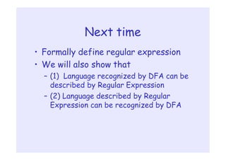 Next time
• Formally define regular expression
• We will also show that
– (1) Language recognized by DFA can be
described by Regular Expression
– (2) Language described by Regular
Expression can be recognized by DFA
 
