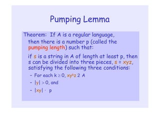 Pumping Lemma
Theorem: If A is a regular language,
then there is a number p (called the
pumping length) such that:
if s is a string in A of length at least p, then
s can be divided into three pieces, s = xyz,
satisfying the following three conditions:
– For each k  0, xykz 2 A
– |y|  0, and
– |xy| · p
 