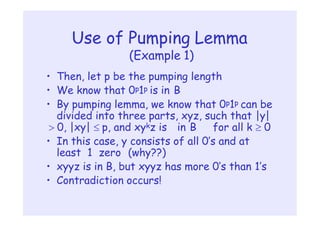 Use of Pumping Lemma
(Example 1)
• Then, let p be the pumping length
• We know that 0p1p is in B
• By pumping lemma, we know that 0p1p can be
divided into three parts, xyz, such that |y|
 0, |xy|  p, and xykz is in B for all k  0
• In this case, y consists of all 0’s and at
least 1 zero (why??)
• xyyz is in B, but xyyz has more 0’s than 1’s
• Contradiction occurs!
 