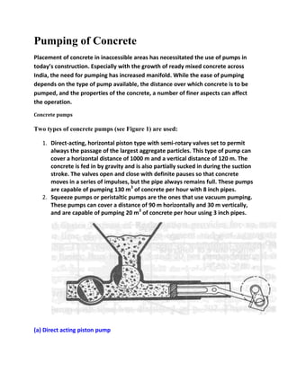 Pumping of Concrete
Placement of concrete in inaccessible areas has necessitated the use of pumps in
today’s construction. Especially with the growth of ready mixed concrete across
India, the need for pumping has increased manifold. While the ease of pumping
depends on the type of pump available, the distance over which concrete is to be
pumped, and the properties of the concrete, a number of finer aspects can affect
the operation.
Concrete pumps

Two types of concrete pumps (see Figure 1) are used:
1. Direct-acting, horizontal piston type with semi-rotary valves set to permit
always the passage of the largest aggregate particles. This type of pump can
cover a horizontal distance of 1000 m and a vertical distance of 120 m. The
concrete is fed in by gravity and is also partially sucked in during the suction
stroke. The valves open and close with definite pauses so that concrete
moves in a series of impulses, but the pipe always remains full. These pumps
are capable of pumping 130 m3 of concrete per hour with 8 inch pipes.
2. Squeeze pumps or peristaltic pumps are the ones that use vacuum pumping.
These pumps can cover a distance of 90 m horizontally and 30 m vertically,
and are capable of pumping 20 m3 of concrete per hour using 3 inch pipes.

(a) Direct acting piston pump

 