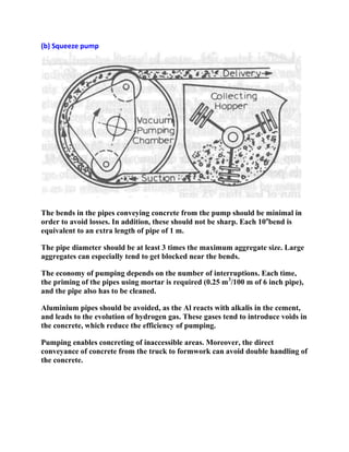 (b) Squeeze pump

The bends in the pipes conveying concrete from the pump should be minimal in
order to avoid losses. In addition, these should not be sharp. Each 10obend is
equivalent to an extra length of pipe of 1 m.
The pipe diameter should be at least 3 times the maximum aggregate size. Large
aggregates can especially tend to get blocked near the bends.
The economy of pumping depends on the number of interruptions. Each time,
the priming of the pipes using mortar is required (0.25 m3/100 m of 6 inch pipe),
and the pipe also has to be cleaned.
Aluminium pipes should be avoided, as the Al reacts with alkalis in the cement,
and leads to the evolution of hydrogen gas. These gases tend to introduce voids in
the concrete, which reduce the efficiency of pumping.
Pumping enables concreting of inaccessible areas. Moreover, the direct
conveyance of concrete from the truck to formwork can avoid double handling of
the concrete.

 