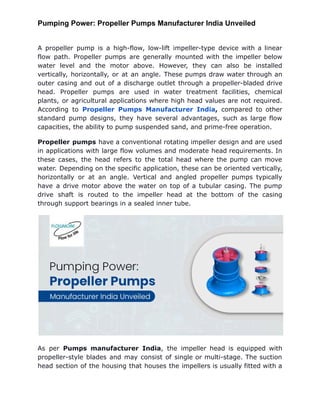 Pumping Power: Propeller Pumps Manufacturer India Unveiled
A propeller pump is a high-flow, low-lift impeller-type device with a linear
flow path. Propeller pumps are generally mounted with the impeller below
water level and the motor above. However, they can also be installed
vertically, horizontally, or at an angle. These pumps draw water through an
outer casing and out of a discharge outlet through a propeller-bladed drive
head. Propeller pumps are used in water treatment facilities, chemical
plants, or agricultural applications where high head values are not required.
According to Propeller Pumps Manufacturer India, compared to other
standard pump designs, they have several advantages, such as large flow
capacities, the ability to pump suspended sand, and prime-free operation.
Propeller pumps have a conventional rotating impeller design and are used
in applications with large flow volumes and moderate head requirements. In
these cases, the head refers to the total head where the pump can move
water. Depending on the specific application, these can be oriented vertically,
horizontally or at an angle. Vertical and angled propeller pumps typically
have a drive motor above the water on top of a tubular casing. The pump
drive shaft is routed to the impeller head at the bottom of the casing
through support bearings in a sealed inner tube.
As per Pumps manufacturer India, the impeller head is equipped with
propeller-style blades and may consist of single or multi-stage. The suction
head section of the housing that houses the impellers is usually fitted with a
 