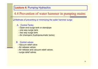 Lecture 4: Pumping Hydraulics
4.4 Prevention of water hammer in pumping mains
 Methods of preventing or minimizing the water hammer surge:
A. Control Tanks:
- Open end surge tank or standpipe
- one way surge tank
- two way surge tank
- Air champers (hydropneumatic tanks)
35
- Air champers (hydropneumatic tanks)
B. Control valves:
- Vacuum relief valve
- Air release valves
- Air release and vacuum relief valves
- surge relief valves
 
