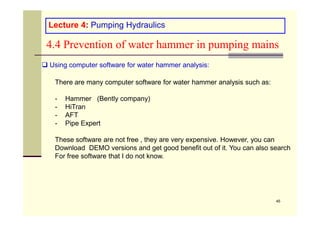 Lecture 4: Pumping Hydraulics
4.4 Prevention of water hammer in pumping mains
 Using computer software for water hammer analysis:
There are many computer software for water hammer analysis such as:
- Hammer (Bently company)
- HiTran
- AFT
45
- AFT
- Pipe Expert
These software are not free , they are very expensive. However, you can
Download DEMO versions and get good benefit out of it. You can also search
For free software that I do not know.
 