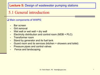Dr. Fahid Rabah , PE frabah@iugaza.edu ٢
Lecture 5: Design of wastewater pumping stations
5.1 General introduction
 Main components of WWPS:
- Bar screen
- Grit removal
- Wet well or wet well + dry well
- Electricity distribution and control room (MDB + PLC)
- Transformer room
- Stand by generator and its fuel tank
- Guard room and its services (kitchen + showers and toilet)
- Pressure pipes and control valves
- Fence and landscaping
 