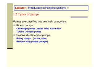 1.2 Types of pumps
Pumps are classified into two main categories:
„ Kinetic pumps.
o Centrifugal pumps ( radial, axial, mixed flow)
o Turbine (vertical) pumps
„ Positive displacement pumps.
o Rotary pumps ( screw, lobe)
o Reciprocating pumps (plunger)
„
Lecture 1: Introduction to Pumping Stations
 