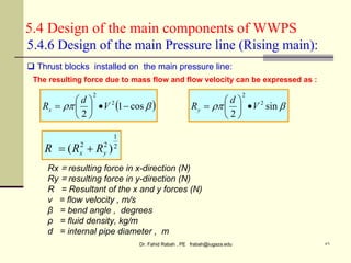 Dr. Fahid Rabah , PE frabah@iugaza.edu ٥٦
5.4 Design of the main components of WWPS
 

 cos
1
2
2
2








 V
d
Rx 
 sin
2
2
2
V
d
Ry 







 Thrust blocks installed on the main pressure line:
5.4.6 Design of the main Pressure line (Rising main):
The resulting force due to mass flow and flow velocity can be expressed as :
2
1
2
2
)
( y
x R
R
R 

Rx = resulting force in x-direction (N)
Ry = resulting force in y-direction (N)
R = Resultant of the x and y forces (N)
v = flow velocity , m/s
β = bend angle , degrees
ρ = fluid density, kg/m
d = internal pipe diameter , m
 