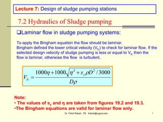 Dr. Fahid Rabah , PE frabah@iugaza.edu ٥
Lecture 7: Design of sludge pumping stations
7.2 Hydraulics of Sludge pumping




D
D
s
V
y
lc
3000
/
1000
1000 2
2



Laminar flow in sludge pumping systems:
To apply the Bingham equation the flow should be laminar.
Bingham defined the lower critical velocity (Vlc) to check for laminar flow. If the
selected design velocity of sludge pumping is less or equal to Vlc then the
flow is laminar, otherwise the flow is turbulent.
Note:
• The values of sy and η are taken from figures 19.2 and 19.3.
•The Bingham equations are valid for laminar flow only.
 