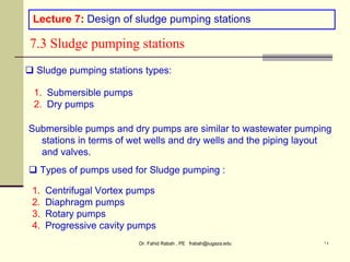 Dr. Fahid Rabah , PE frabah@iugaza.edu ١٤
Lecture 7: Design of sludge pumping stations
7.3 Sludge pumping stations
 Sludge pumping stations types:
1. Submersible pumps
2. Dry pumps
Submersible pumps and dry pumps are similar to wastewater pumping
stations in terms of wet wells and dry wells and the piping layout
and valves.
 Types of pumps used for Sludge pumping :
1. Centrifugal Vortex pumps
2. Diaphragm pumps
3. Rotary pumps
4. Progressive cavity pumps
 